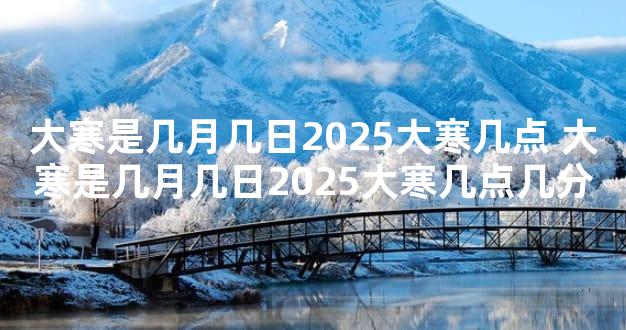 大寒是几月几日2025大寒几点 大寒是几月几日2025大寒几点几分